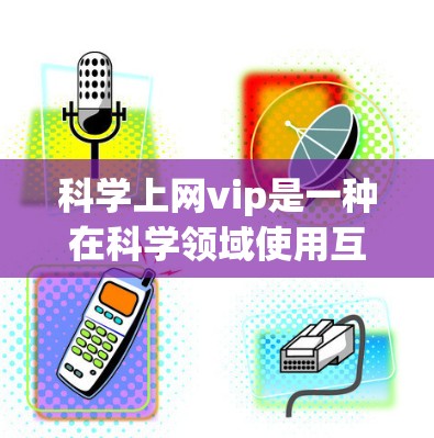 科学上网vip是一种在科学领域使用互联网服务的高级体验，旨在提供更高效、更安全和专业的访问体验。以下是关于科学上网vip的详细分析和总结