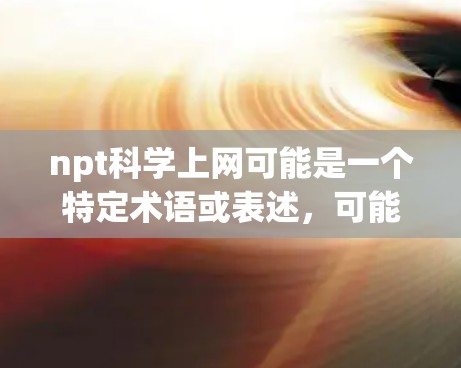 npt科学上网可能是一个特定术语或表述，可能在某些领域或上下文中有特定的含义。为了更好地帮助您理解，我需要一些背景信息或上下文。以下是一些可能的解释和建议