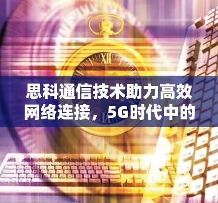 思科通信技术助力高效网络连接，5G时代中的网络优化之道