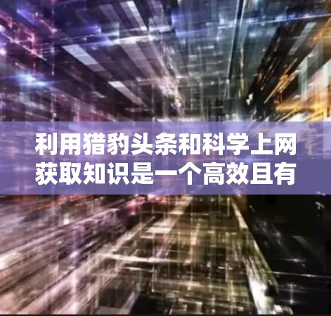 利用猎豹头条和科学上网获取知识是一个高效且有价值的投资。以下是一个有条理的总结，帮助你充分利用这些平台
