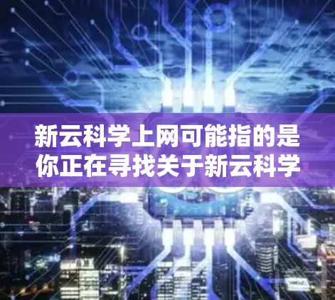 新云科学上网可能指的是你正在寻找关于新云科学科学计算平台的使用信息或资源。新云科学通常是一个专注于科学计算、数据分析和实验的研究平台，可能用于学术、科研或工程领域。以下是一些可能的方面