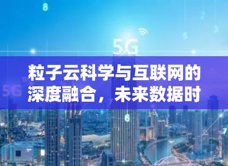 粒子云科学与互联网的深度融合，未来数据时代的技术突破与应用前景