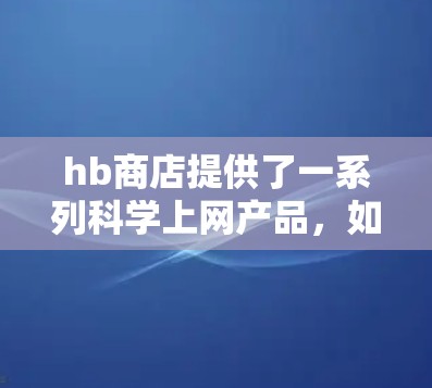 hb商店提供了一系列科学上网产品，如科学计算器、智能音箱和电子书，每个产品都有其独特的功能和用途。以下是对这些产品的详细介绍和建议