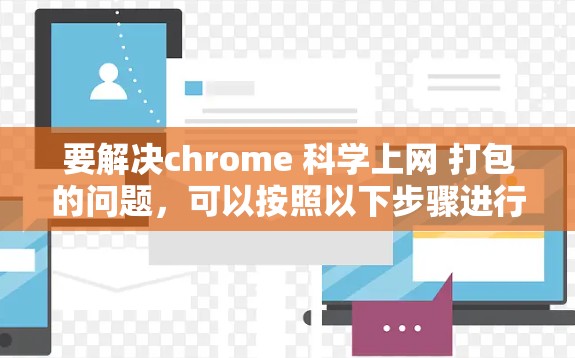 要解决chrome 科学上网 打包的问题，可以按照以下步骤进行
