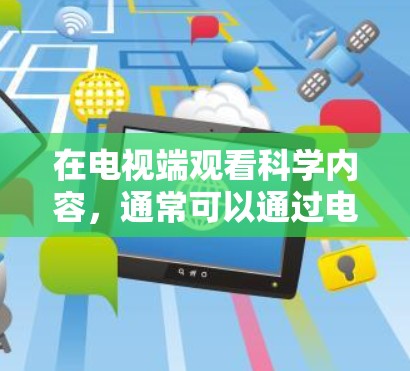 在电视端观看科学内容，通常可以通过电视APP或网站来实现。以下是具体步骤