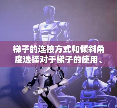 梯子的连接方式和倾斜角度选择对于梯子的使用、安全性和实用性具有重要意义。以下是详细的分析
