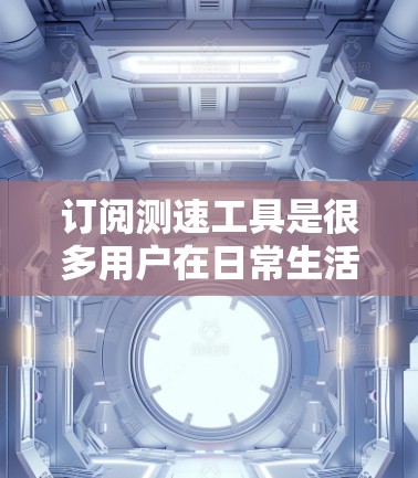 订阅测速工具是很多用户在日常生活中需要的，以下是一些常见的测速工具及其用途