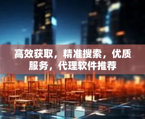 高效获取，精准搜索，优质服务，代理软件推荐