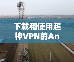 下载和使用超神VPN的Android版，可以按照以下步骤进行