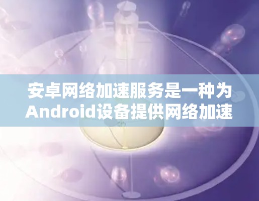 安卓网络加速服务是一种为Android设备提供网络加速功能的软件，旨在通过上传手机网络流量或连接到互联网，提升设备连接效率和灵活性。以下是关于该服务的详细介绍