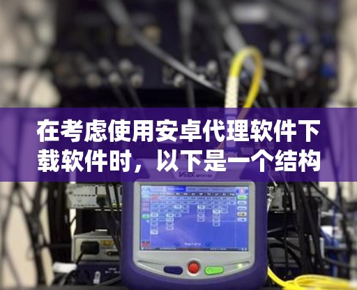 在考虑使用安卓代理软件下载软件时，以下是一个结构化、系统化的总结，旨在帮助用户做出明智的选择