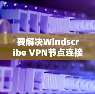 要解决Windscribe VPN节点连接的问题，可以按照以下步骤进行检查和处理