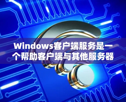 Windows客户端服务是一个帮助客户端与其他服务器（如服务器）建立连接的网络服务，允许客户端发送请求到服务器并接收响应。以下是对Windows客户端服务的详细总结