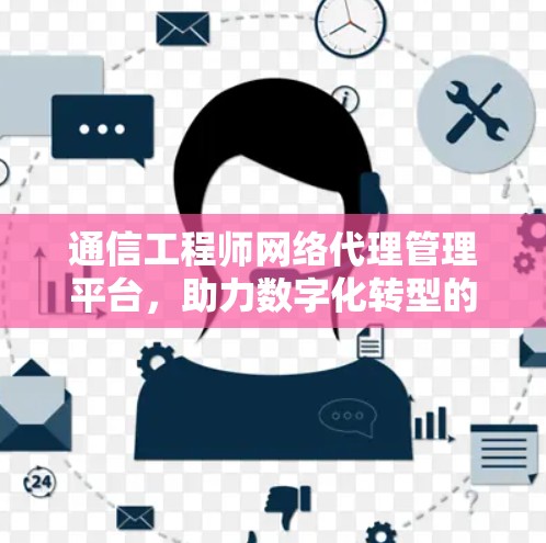 通信工程师网络代理管理平台，助力数字化转型的数字化平台