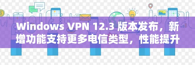 Windows VPN 12.3 版本发布，新增功能支持更多电信类型，性能提升，连接更可靠