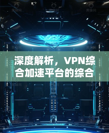 深度解析,VPN综合加速平台的综合解决方案 深度解析,VPN综合加速平台的综合解决方案