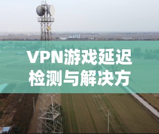 VPN游戏延迟检测与解决方案 VPN游戏延迟检测与解决方案