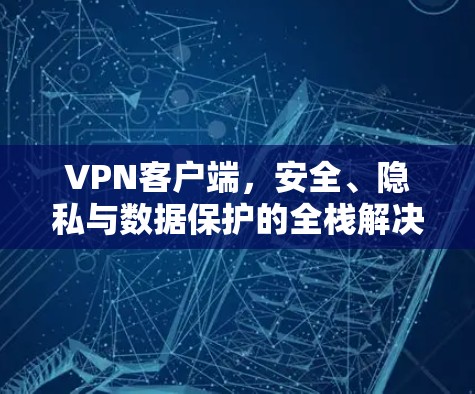 VPN客户端,安全、隐私与数据保护的全栈解决方案 VPN客户端,安全、隐私与数据保护的全栈解决方案