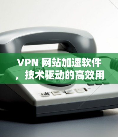 VPN 网站加速软件,技术驱动的高效用户体验 VPN 网站加速软件,技术驱动的高效用户体验