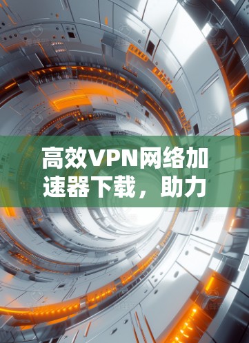 高效VPN网络加速器下载，助力轻松上网的必备工具