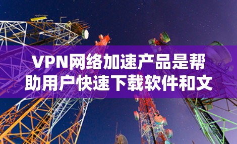 VPN网络加速产品是帮助用户快速下载软件和文件的网络服务工具。以下是一些选择和使用VPN网络加速产品的指南，涵盖功能、技术支持、用户评价和使用注意事项