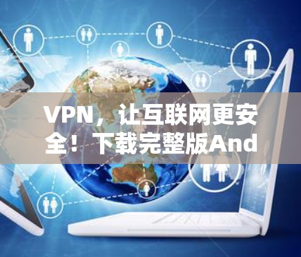 VPN，让互联网更安全！下载完整版Android版VPN软件，保护你的隐私和网络安全！